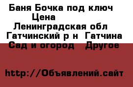 Баня-Бочка под ключ › Цена ­ 119 000 - Ленинградская обл., Гатчинский р-н, Гатчина  Сад и огород » Другое   